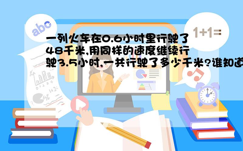 一列火车在0.6小时里行驶了48千米,用同样的速度继续行驶3.5小时,一共行驶了多少千米?谁知道啊?