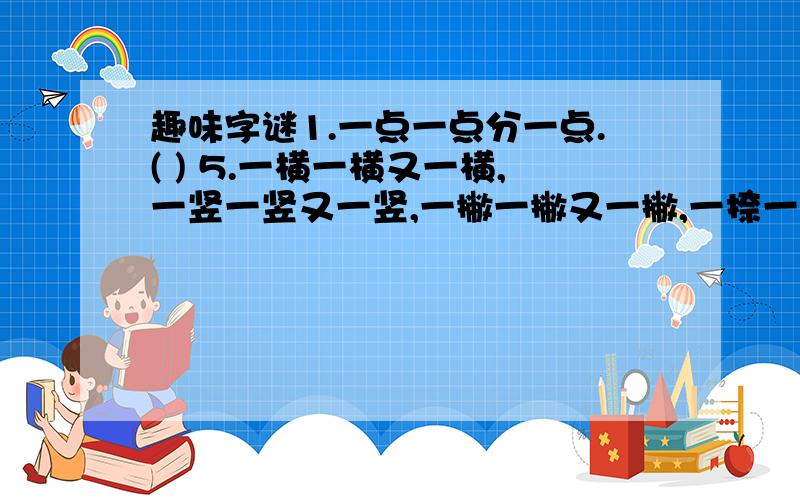 趣味字谜1.一点一点分一点.( ) 5.一横一横又一横,一竖一竖又一竖,一撇一撇又一撇,一捺一捺又一捺.（ ）2.一点一点合一点.（ ） 3.一点一点留一点.（ ） 4.一点一点少一点.（ ）（呵呵,可能