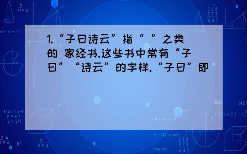 1.“子曰诗云”指“ ”之类的 家经书.这些书中常有“子曰”“诗云”的字样.“子曰”即　　　　.“诗云” 即　　　　　.“四书五经”中“四书”指　　、 、　　、　　；“五经”指