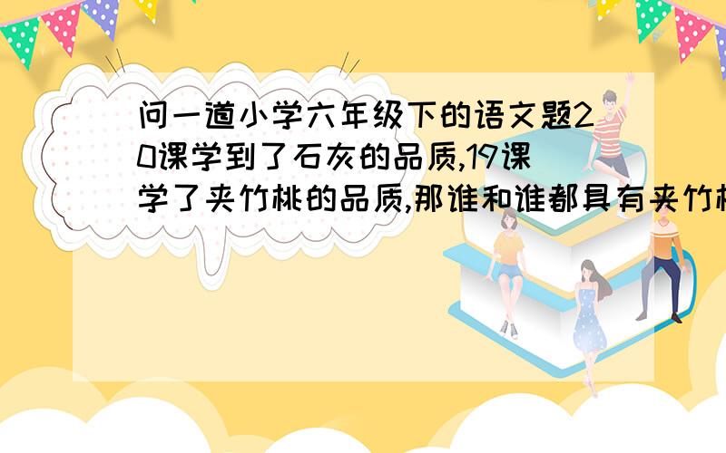 问一道小学六年级下的语文题20课学到了石灰的品质,19课学了夹竹桃的品质,那谁和谁都具有夹竹桃和石灰的品质,跪求啊,万分感谢答案需要两个人，再说一下为什么是他们，如果答得好，追