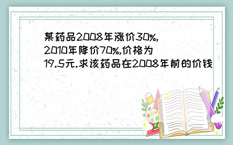 某药品2008年涨价30%,2010年降价70%,价格为19.5元.求该药品在2008年前的价钱