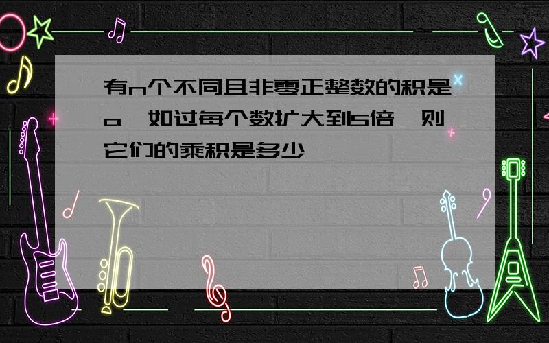 有n个不同且非零正整数的积是a,如过每个数扩大到5倍,则它们的乘积是多少