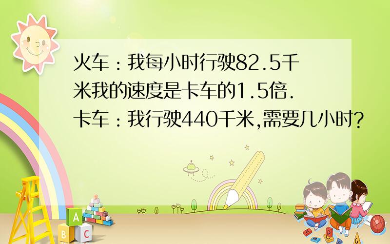 火车：我每小时行驶82.5千米我的速度是卡车的1.5倍.卡车：我行驶440千米,需要几小时?