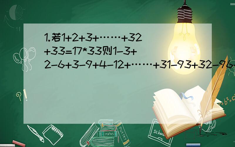 1.若1+2+3+……+32+33=17*33则1-3+2-6+3-9+4-12+……+31-93+32-96+33-99=?2.在数1,2,3……49,50前添加“+”或“-”并求出值.且结果的最小非负数是多少?请列式回答.3.若a=2 b=1 则1/ab+1/(a+1)(b+1)+1/(a+2)(b+2)+……+1/(a+