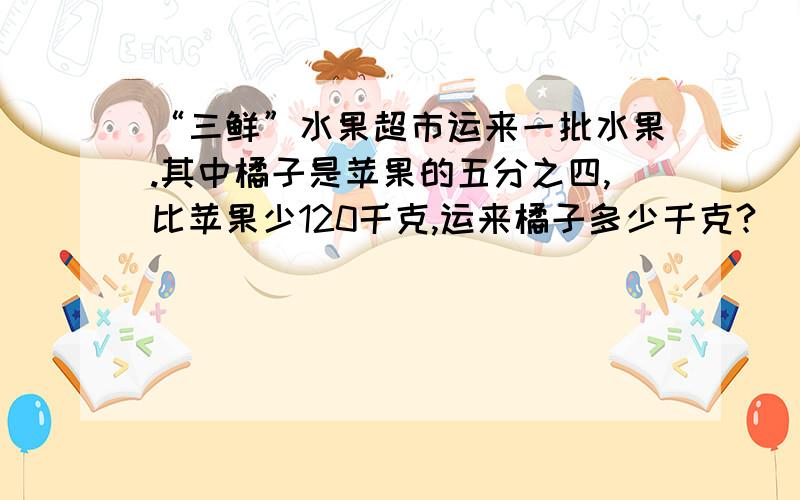 “三鲜”水果超市运来一批水果.其中橘子是苹果的五分之四,比苹果少120千克,运来橘子多少千克?