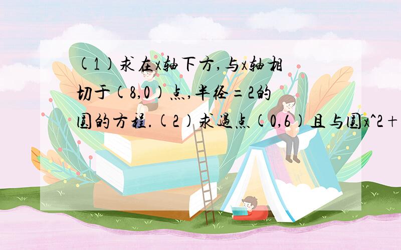 (1)求在x轴下方,与x轴相切于(8,0)点,半径=2的圆的方程.(2)求过点(0,6)且与圆x^2+y^2+10x+10y=0切于原点的圆的方程