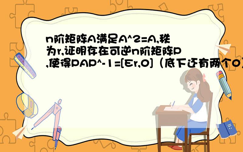 n阶矩阵A满足A^2=A,秩为r,证明存在可逆n阶矩阵P,使得PAP^-1=[Er,0]（底下还有两个0）不要用到特征值（那个我也会） 还有什么最小多项式之类的知识 就用分块矩阵一类的简单知识