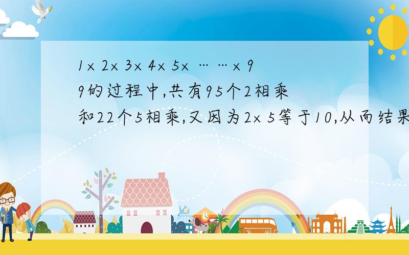 1×2×3×4×5×……×99的过程中,共有95个2相乘和22个5相乘,又因为2×5等于10,从而结果后就会有一个零 所以99个2相乘中22个2的乘积乘以22个5结果后必有22个0 所以1×2×3×4×5×……×99的结果末尾有22