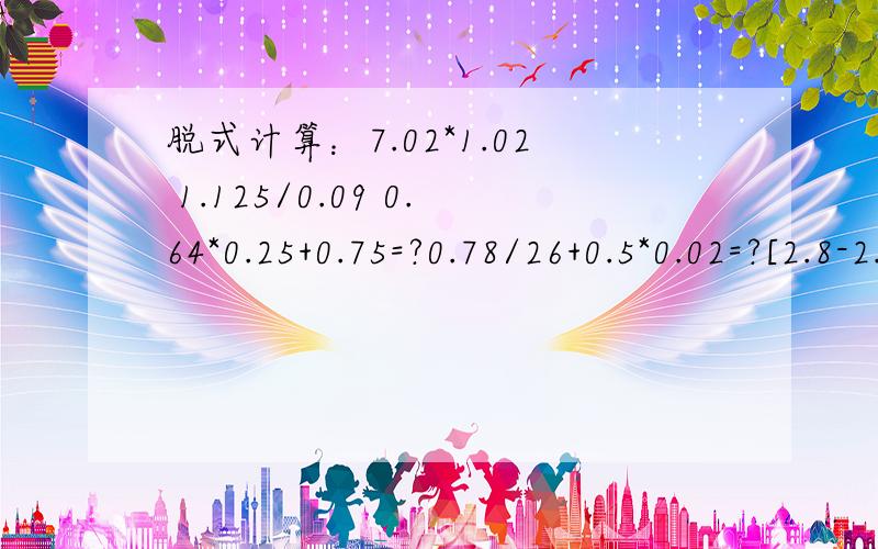 脱式计算：7.02*1.02 1.125/0.09 0.64*0.25+0.75=?0.78/26+0.5*0.02=?[2.8-2.8*(2.8-2.8)/0.7=?那里打不了了,还有：8*【1/（3.2-2.95）】.33.4-26.465/（2.6+4.1） 能减算的要减算,现在要,