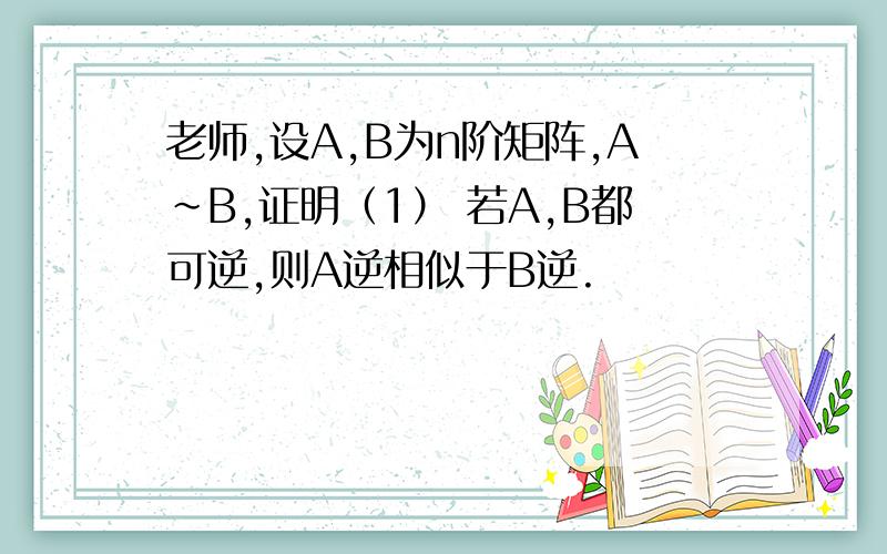 老师,设A,B为n阶矩阵,A~B,证明（1） 若A,B都可逆,则A逆相似于B逆.