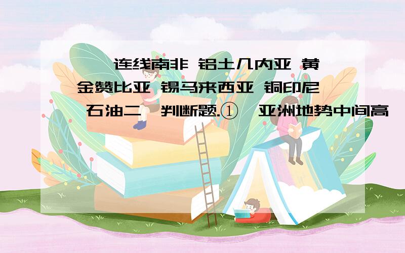 一、连线南非 铝土几内亚 黄金赞比亚 锡马来西亚 铜印尼 石油二、判断题.①、亚洲地势中间高,四周低,河流顺地势呈放射状奔流入海.（ ）②、东非大裂谷是冰川作用而形成.（ ）③、非洲