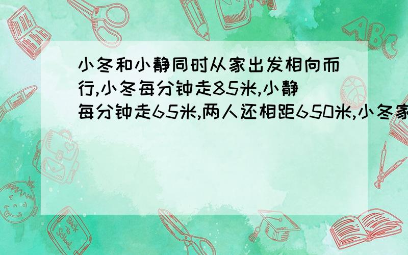 小冬和小静同时从家出发相向而行,小冬每分钟走85米,小静每分钟走65米,两人还相距650米,小冬家和小静家相距多少米?