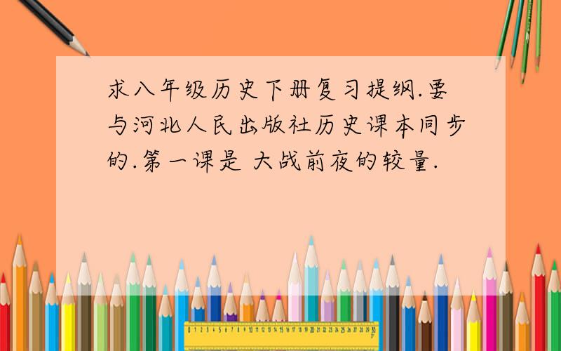 求八年级历史下册复习提纲.要与河北人民出版社历史课本同步的.第一课是 大战前夜的较量.