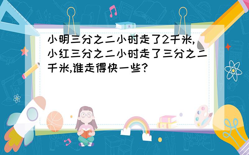 小明三分之二小时走了2千米,小红三分之二小时走了三分之二千米,谁走得快一些?