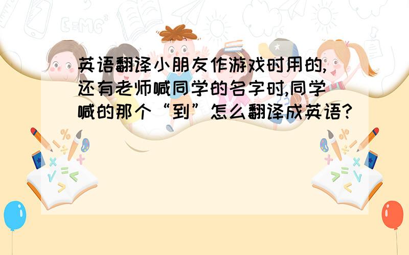 英语翻译小朋友作游戏时用的,还有老师喊同学的名字时,同学喊的那个“到”怎么翻译成英语?