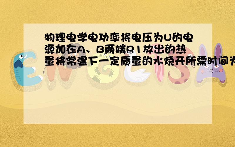 物理电学电功率将电压为U的电源加在A、B两端R1放出的热量将常温下一定质量的水烧开所需时间为t1,将电压为U的电源加在B、C两端R1放出的热量将常温下一定质量的水烧开所需时间为t2,若将电