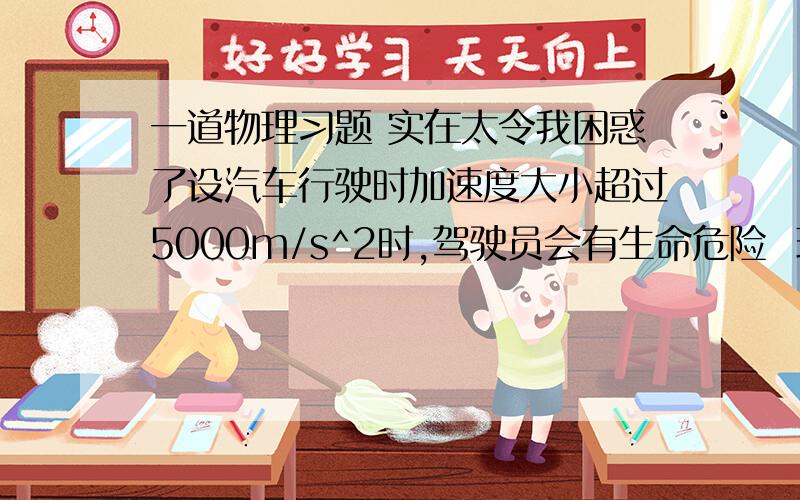 一道物理习题 实在太令我困惑了设汽车行驶时加速度大小超过5000m/s^2时,驾驶员会有生命危险  现在又两辆车,以5米每秒的速度相向行驶,两辆车碰撞后静止,碰撞时间设为0.002秒  驾驶员是否有