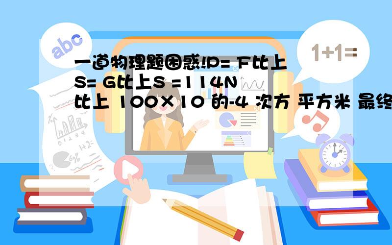 一道物理题困惑!P= F比上S= G比上S =114N 比上 100×10 的-4 次方 平方米 最终结果=1.14×10的四次方帕!这是这个题的全部过程,但我不理解的是 为什么等于 1.14×10的四次方帕 我知道是单位换算问题,