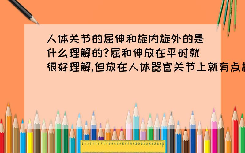 人体关节的屈伸和旋内旋外的是什么理解的?屈和伸放在平时就很好理解,但放在人体器官关节上就有点模糊了!还有什么旋内外的,就更模糊了,最好不要用专业术语,因为专业术语我有,只是没办