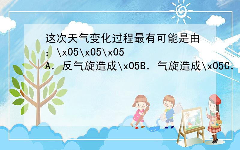 这次天气变化过程最有可能是由：\x05\x05\x05 A．反气旋造成\x05B．气旋造成\x05C．冷锋造成\x05D．暖锋造成这次降水的形成原因是：\x05\x05\x05A．气流下沉造成\x05\x05B．气流对流上升造成C．暖气