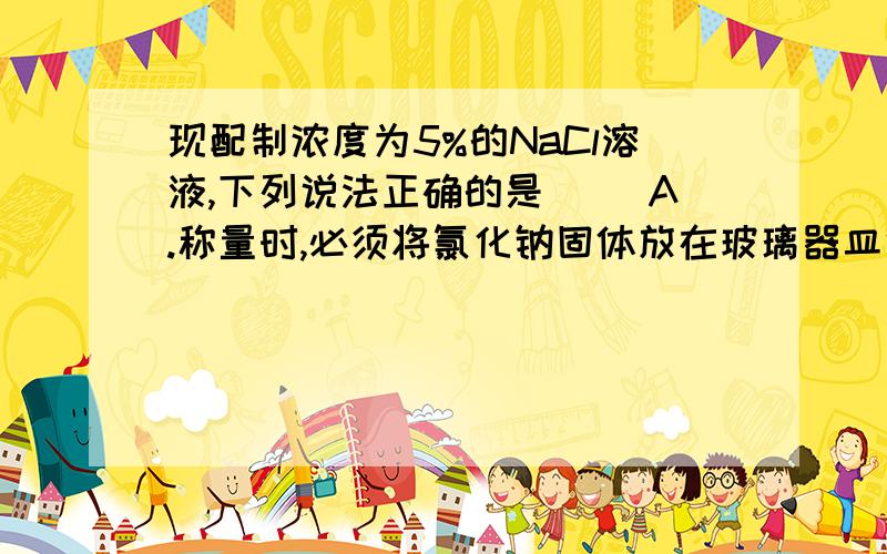 现配制浓度为5%的NaCl溶液,下列说法正确的是（ ）A.称量时,必须将氯化钠固体放在玻璃器皿中.B.配制过程中用到的玻璃纸制品有,量筒,烧杯,玻璃棒.