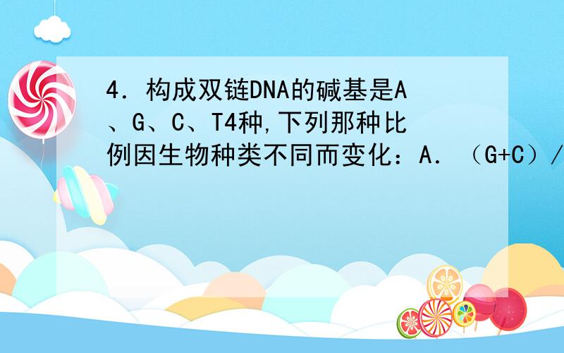 4．构成双链DNA的碱基是A、G、C、T4种,下列那种比例因生物种类不同而变化：A．（G+C）/（A+T）   B.（A+C）/（G+T）   C.（A+G）/（C+T）   D.G/C求解释