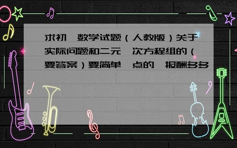 求初一数学试题（人教版）关于实际问题和二元一次方程组的（要答案）要简单一点的,报酬多多