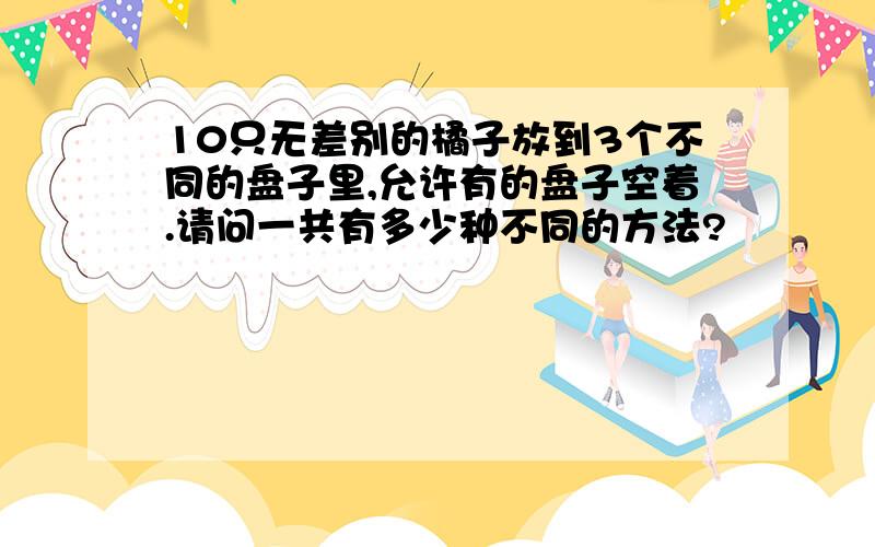 10只无差别的橘子放到3个不同的盘子里,允许有的盘子空着.请问一共有多少种不同的方法?