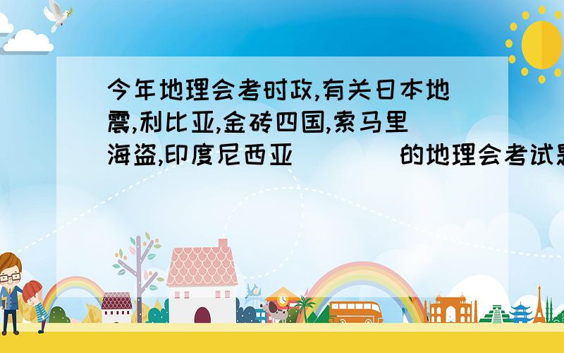 今年地理会考时政,有关日本地震,利比亚,金砖四国,索马里海盗,印度尼西亚````的地理会考试题.13号下午就要考了!