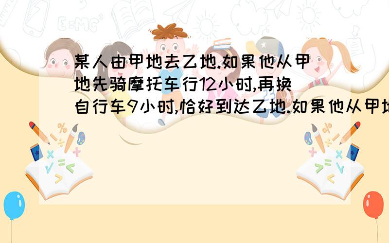 某人由甲地去乙地.如果他从甲地先骑摩托车行12小时,再换自行车9小时,恰好到达乙地.如果他从甲地先骑自行车21小时,再换骑摩托车8小时,也恰好达到乙地.问：全程骑摩托车需要几小时到达乙