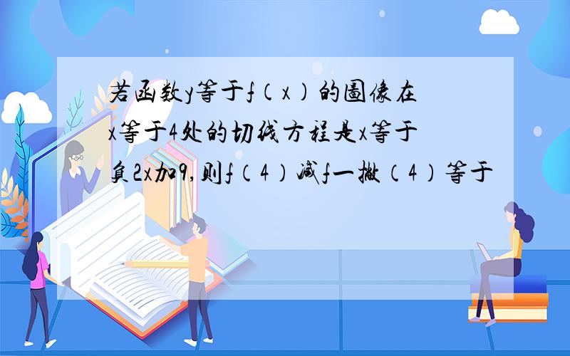 若函数y等于f（x）的图像在x等于4处的切线方程是x等于负2x加9,则f（4）减f一撇（4）等于