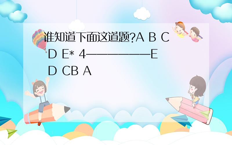 谁知道下面这道题?A B C D E* 4——————E D CB A