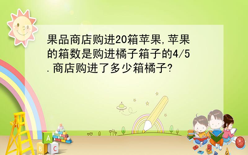 果品商店购进20箱苹果,苹果的箱数是购进橘子箱子的4/5.商店购进了多少箱橘子?