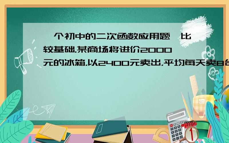 一个初中的二次函数应用题,比较基础.某商场将进价2000元的冰箱，以2400元卖出，平均每天卖8台，商场决定采取降价措施。调查表明：这种冰箱的售价每降低50元，平均每天多售4台。降价X元