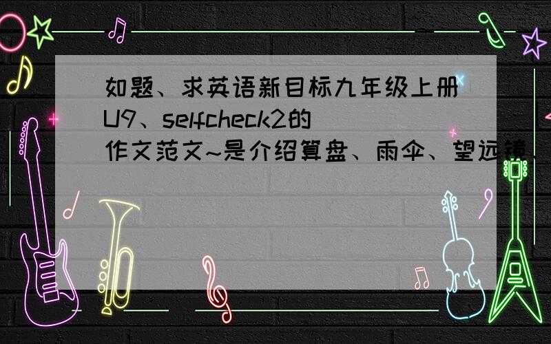 如题、求英语新目标九年级上册U9、selfcheck2的作文范文~是介绍算盘、雨伞、望远镜、照相机、自行车5种东西的其中两种的作文 80-100字是作文、不是光翻译就可以了~要有文采新目标~我有写