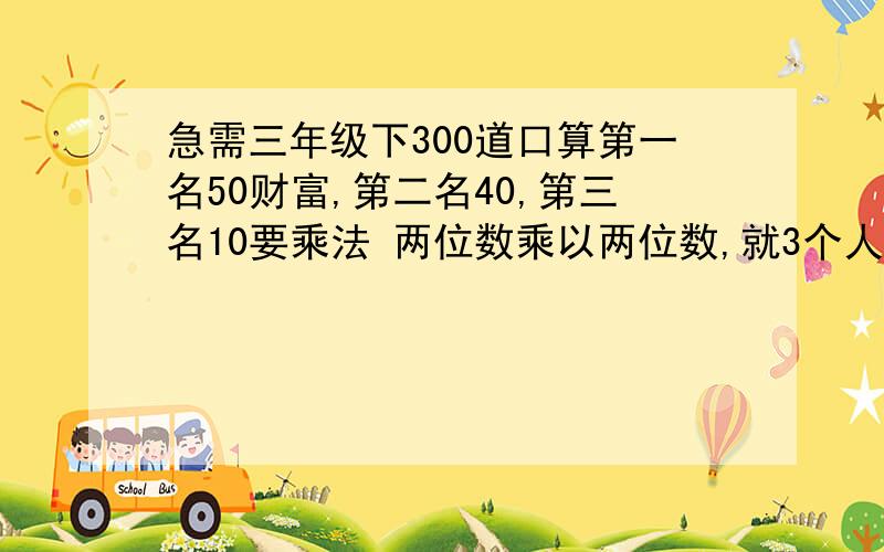 急需三年级下300道口算第一名50财富,第二名40,第三名10要乘法 两位数乘以两位数,就3个人.第一名60财富（加上悬赏）,第二名50,第三名20