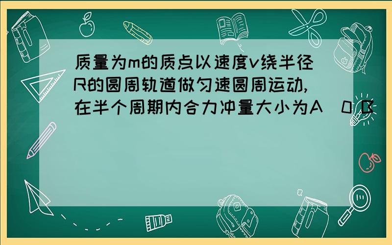 质量为m的质点以速度v绕半径R的圆周轨道做匀速圆周运动,在半个周期内合力冲量大小为A．0 B．mv C．2mv D．条件不足,无法确定