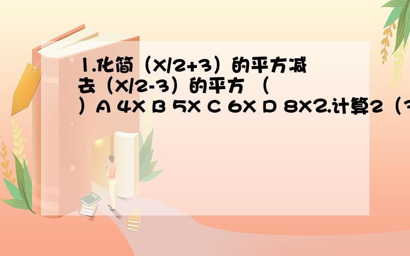 ⒈化简（X/2+3）的平方减去（X/2-3）的平方 （ ）A 4X B 5X C 6X D 8X⒉计算2（3+1）（3⒉+1）（3⒋+1）（3⒏+1）+1 = [⒉为平方⒋为4次方 ⒏为8次方]⒊已知X⒉+X-1=0 则X⒊+2X⒉+3 =（ ） [⒉为平方⒊为3