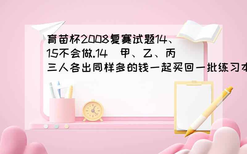 育苗杯2008复赛试题14、15不会做.14．甲、乙、丙三人各出同样多的钱一起买回一批练习本．分配时,甲要的练习本比乙多16本,乙要的练习本比丙少2本．甲退还给丙 2．40元,还要退还给乙( )元．1