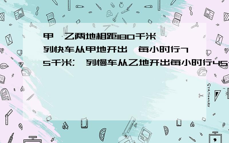 甲,乙两地相距180千米,一列快车从甲地开出,每小时行75千米;一列慢车从乙地开出每小时行45千米.（1）若辆车同时开出,相向而行,经过几小时相遇?（2）若辆车同时相向而行,快车在慢车后面,几