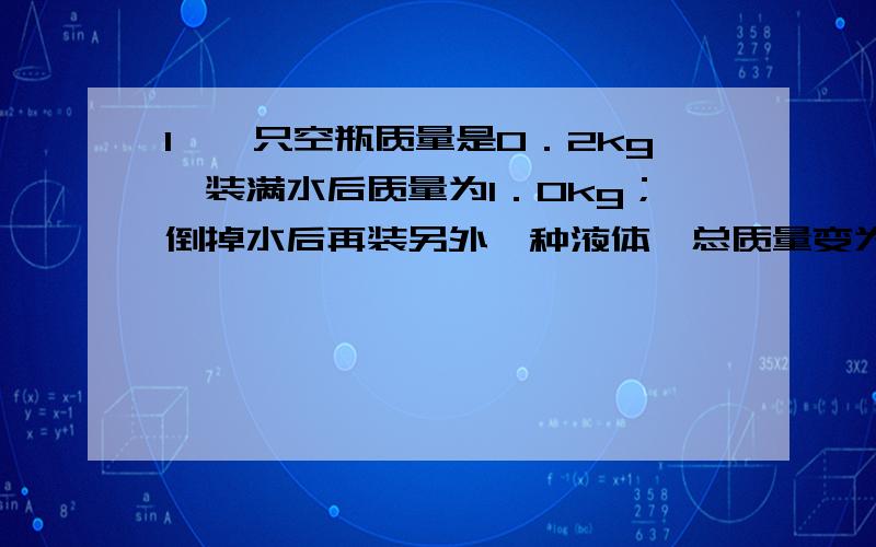 1、一只空瓶质量是0．2kg,装满水后质量为1．0kg；倒掉水后再装另外一种液体,总质量变为1．64kg,求这种液体的密度是多少?2、一块碑石体积为30m3,为了计算它的质量,取一小块作为这块碑石样品