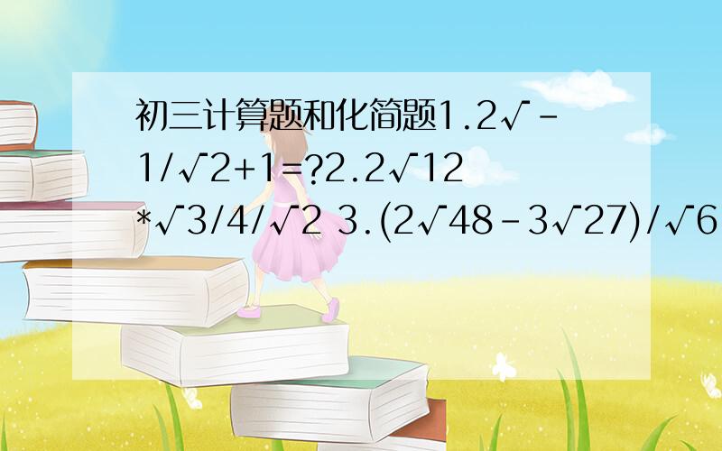 初三计算题和化简题1.2√-1/√2+1=?2.2√12*√3/4/√2 3.(2√48-3√27)/√6