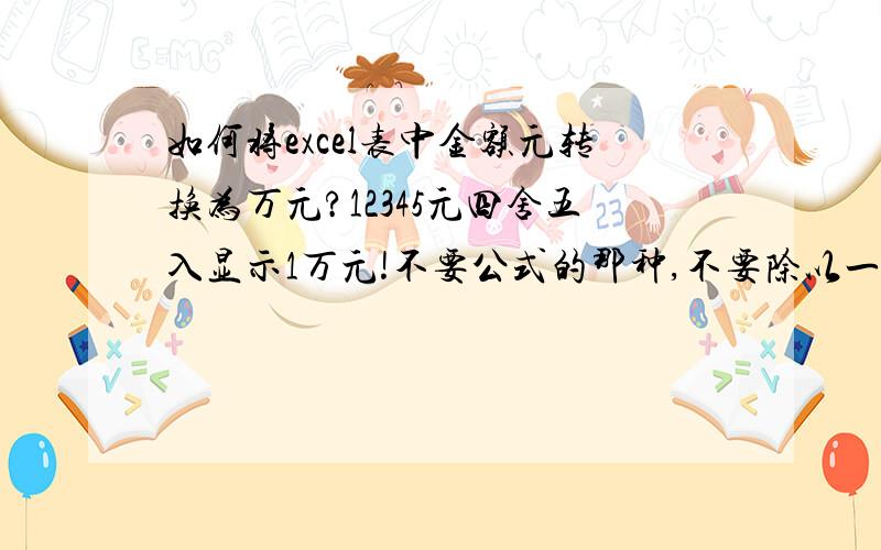 如何将excel表中金额元转换为万元?12345元四舍五入显示1万元!不要公式的那种,不要除以一万的方法.谢谢如何将excel表中金额元转换为万元?重点：12345元四舍五入显示1万元!不要保留小数位数!