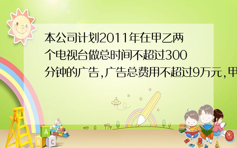 本公司计划2011年在甲乙两个电视台做总时间不超过300分钟的广告,广告总费用不超过9万元,甲乙电视台的广告收费标准为500元／分钟和200元／分钟,规定甲乙两个电视台为该公司所做的每分钟