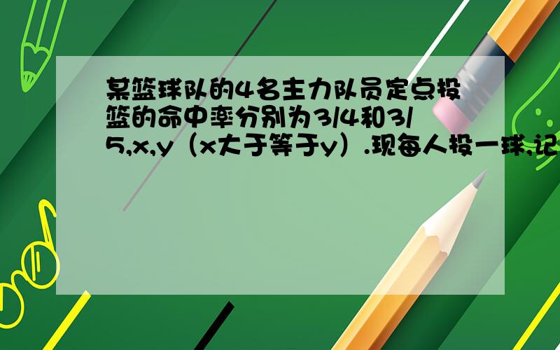 某篮球队的4名主力队员定点投篮的命中率分别为3/4和3/5,x,y（x大于等于y）.现每人投一球,记投中球的个数为ξ,已知这4人全投中的概率为3/20,全不中的概率为1/60,1：求出x,y的值.2：求出变量ξ的