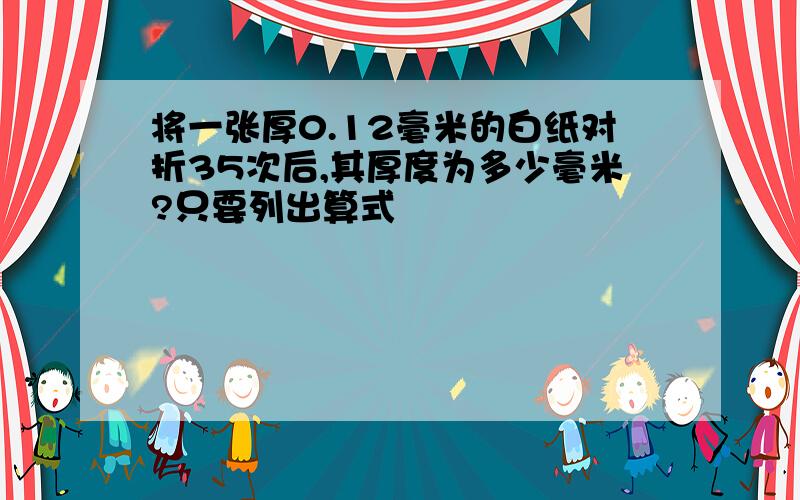 将一张厚0.12毫米的白纸对折35次后,其厚度为多少毫米?只要列出算式