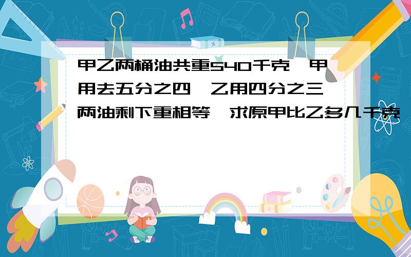 甲乙两桶油共重540千克,甲用去五分之四,乙用四分之三,两油剩下重相等,求原甲比乙多几千克