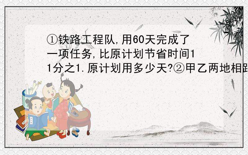 ①铁路工程队,用60天完成了一项任务,比原计划节省时间11分之1.原计划用多少天?②甲乙两地相距240km,一辆汽车从甲地开往乙地共用去5小时,从乙地返回甲地共用去3小时,求这辆汽车往返甲乙两