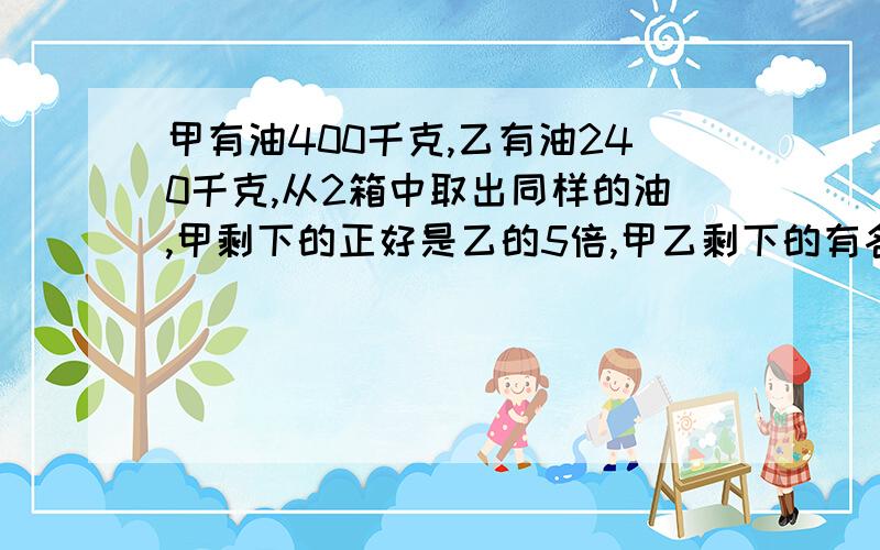 甲有油400千克,乙有油240千克,从2箱中取出同样的油,甲剩下的正好是乙的5倍,甲乙剩下的有各是多少?求天才告诉我,7点没人回答不给分!