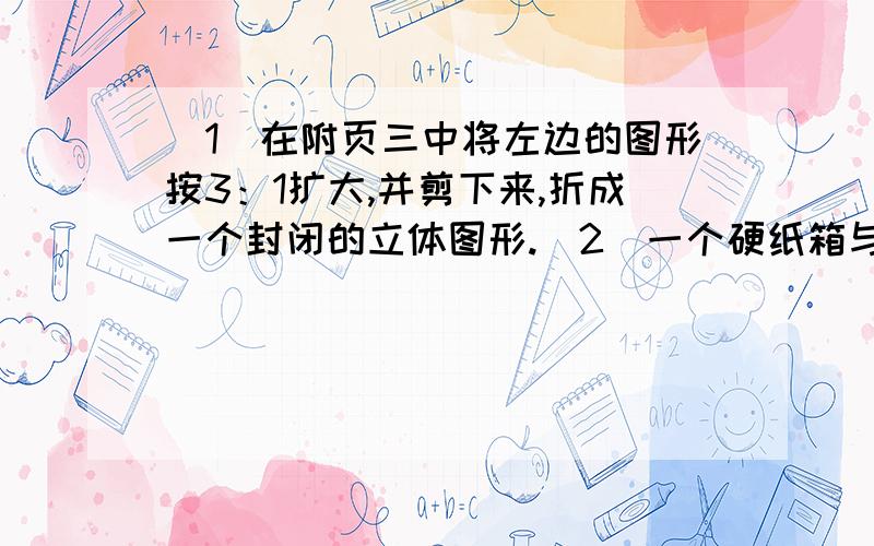 （1）在附页三中将左边的图形按3：1扩大,并剪下来,折成一个封闭的立体图形.（2）一个硬纸箱与折出来的立体图形相应棱长的比是10：1,做这个纸箱至少需要多少硬纸板,它是容积是多少!